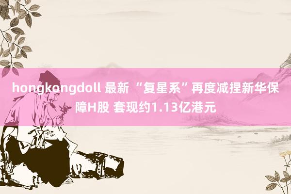 hongkongdoll 最新 “复星系”再度减捏新华保障H股 套现约1.13亿港元