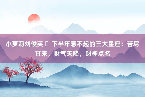 小萝莉刘俊英 ​下半年惹不起的三大星座：苦尽甘来，财气天降，财神点名