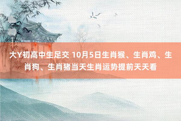 大Y初高中生足交 10月5日生肖猴、生肖鸡、生肖狗、生肖猪当天生肖运势提前天天看