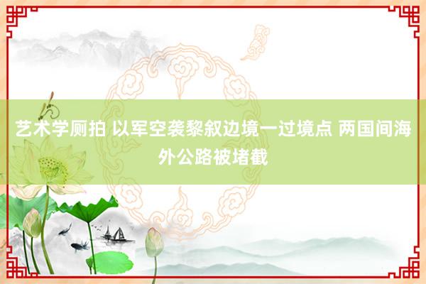 艺术学厕拍 以军空袭黎叙边境一过境点 两国间海外公路被堵截