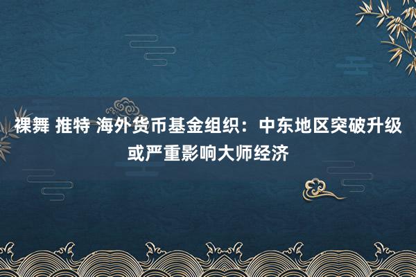 裸舞 推特 海外货币基金组织：中东地区突破升级或严重影响大师经济