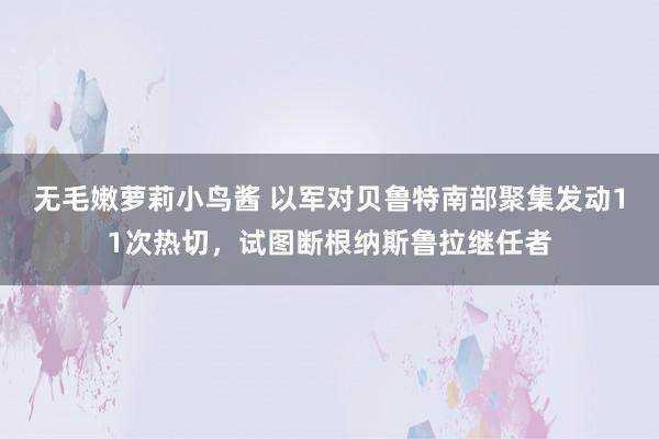 无毛嫩萝莉小鸟酱 以军对贝鲁特南部聚集发动11次热切，试图断根纳斯鲁拉继任者