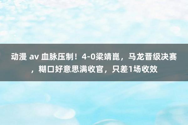 动漫 av 血脉压制！4-0梁靖崑，马龙晋级决赛，糊口好意思满收官，只差1场收效