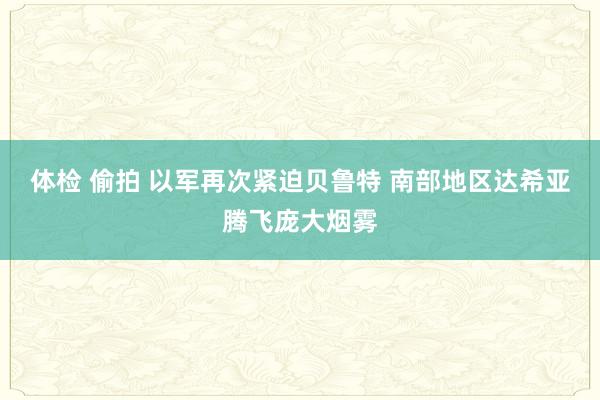 体检 偷拍 以军再次紧迫贝鲁特 南部地区达希亚腾飞庞大烟雾