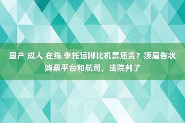 国产 成人 在线 李托运脚比机票还贵？须眉告状购票平台和航司，法院判了