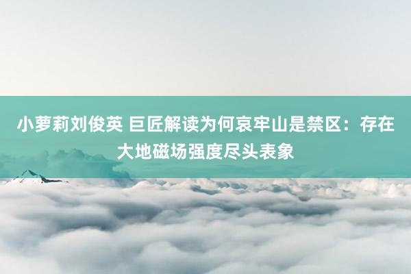 小萝莉刘俊英 巨匠解读为何哀牢山是禁区：存在大地磁场强度尽头表象