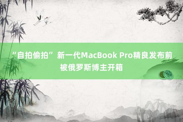 “自拍偷拍” 新一代MacBook Pro精良发布前被俄罗斯博主开箱