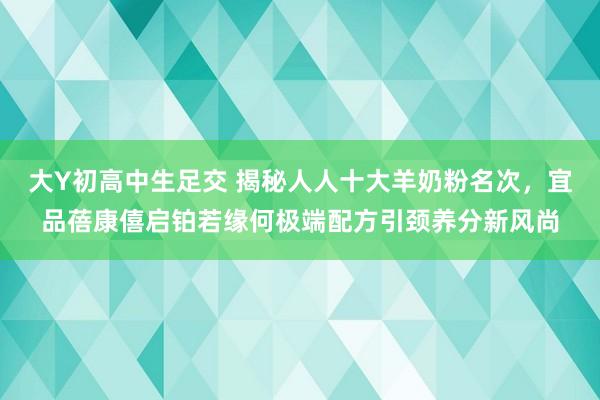 大Y初高中生足交 揭秘人人十大羊奶粉名次，宜品蓓康僖启铂若缘何极端配方引颈养分新风尚