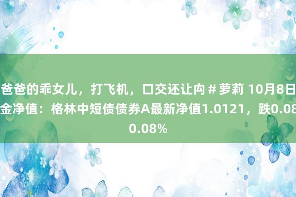 爸爸的乖女儿，打飞机，口交还让禸＃萝莉 10月8日基金净值：格林中短债债券A最新净值1.0121，跌0.08%