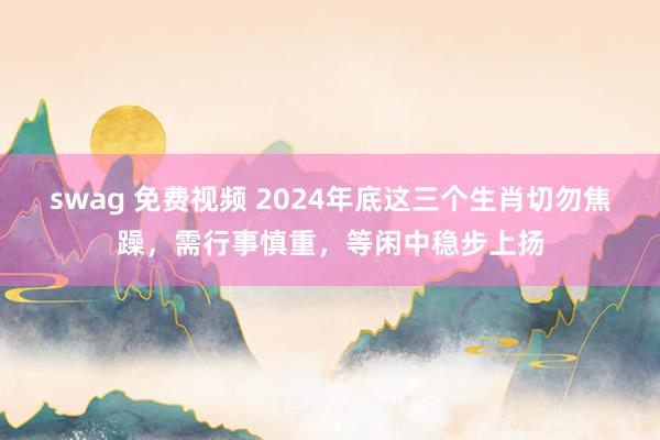 swag 免费视频 2024年底这三个生肖切勿焦躁，需行事慎重，等闲中稳步上扬