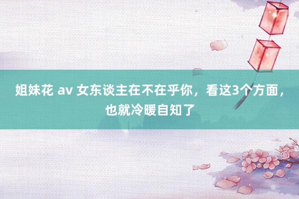 姐妹花 av 女东谈主在不在乎你，看这3个方面，也就冷暖自知了