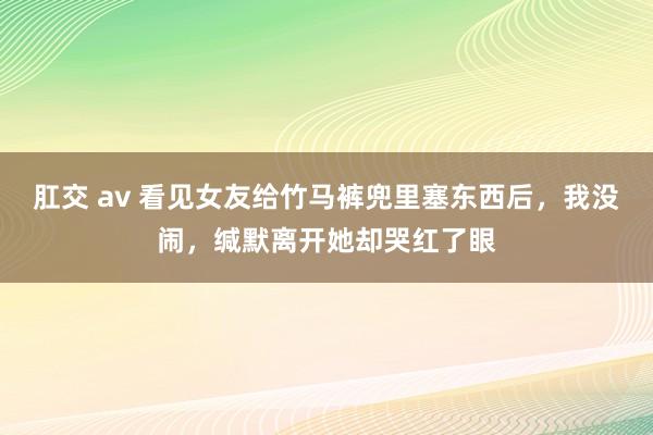 肛交 av 看见女友给竹马裤兜里塞东西后，我没闹，缄默离开她却哭红了眼