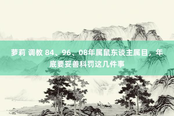 萝莉 调教 84、96、08年属鼠东谈主属目，年底要妥善科罚这几件事