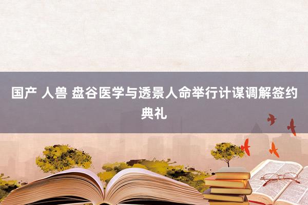 国产 人兽 盘谷医学与透景人命举行计谋调解签约典礼