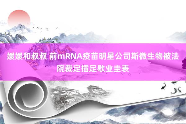 媛媛和叔叔 前mRNA疫苗明星公司斯微生物被法院裁定插足歇业圭表