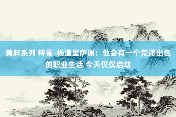 黄胖系列 特雷-杨道里萨谢：他会有一个荒谬出色的职业生活 今天仅仅启动