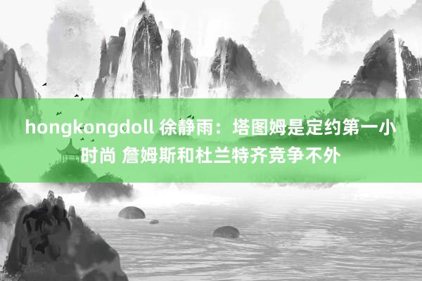 hongkongdoll 徐静雨：塔图姆是定约第一小时尚 詹姆斯和杜兰特齐竞争不外