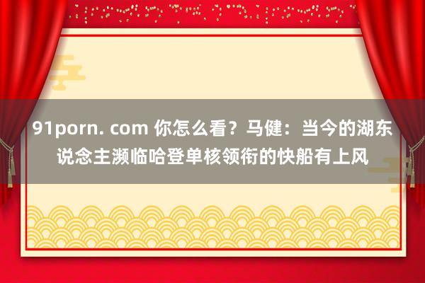 91porn. com 你怎么看？马健：当今的湖东说念主濒临哈登单核领衔的快船有上风