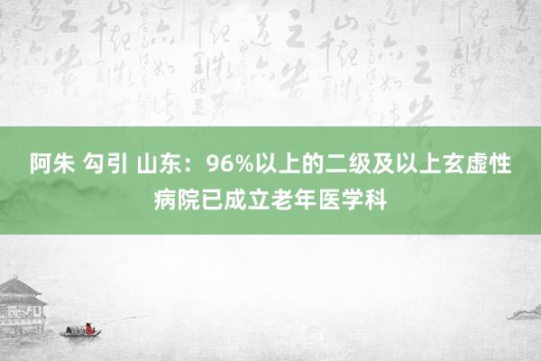 阿朱 勾引 山东：96%以上的二级及以上玄虚性病院已成立老年医学科