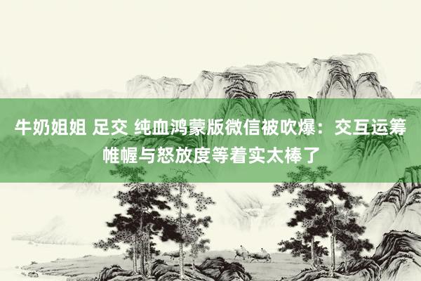 牛奶姐姐 足交 纯血鸿蒙版微信被吹爆：交互运筹帷幄与怒放度等着实太棒了