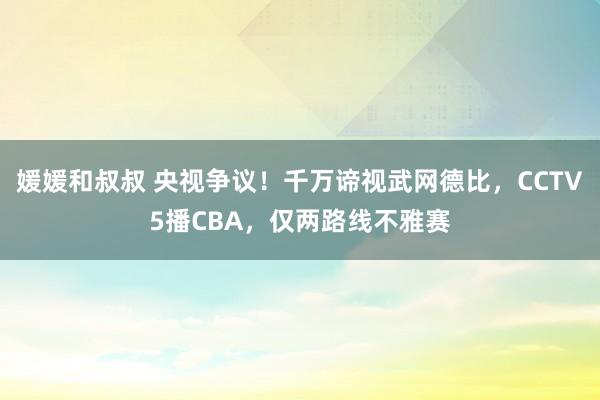 媛媛和叔叔 央视争议！千万谛视武网德比，CCTV5播CBA，仅两路线不雅赛