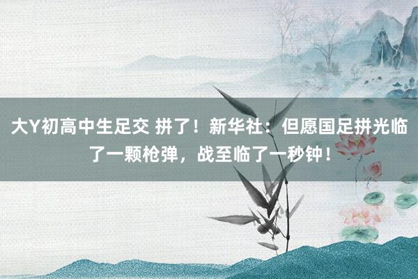 大Y初高中生足交 拼了！新华社：但愿国足拼光临了一颗枪弹，战至临了一秒钟！