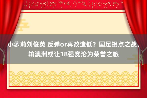 小萝莉刘俊英 反弹or再改造低？国足拐点之战，输澳洲或让18强赛沦为荣誉之旅