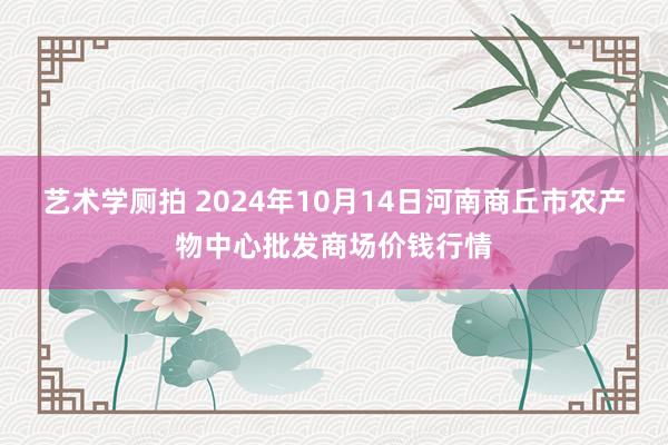 艺术学厕拍 2024年10月14日河南商丘市农产物中心批发商场价钱行情