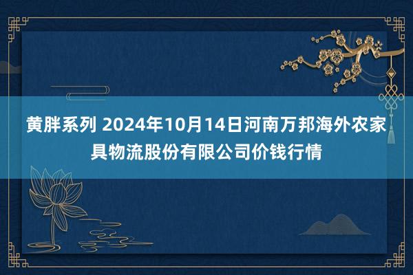 黄胖系列 2024年10月14日河南万邦海外农家具物流股份有限公司价钱行情