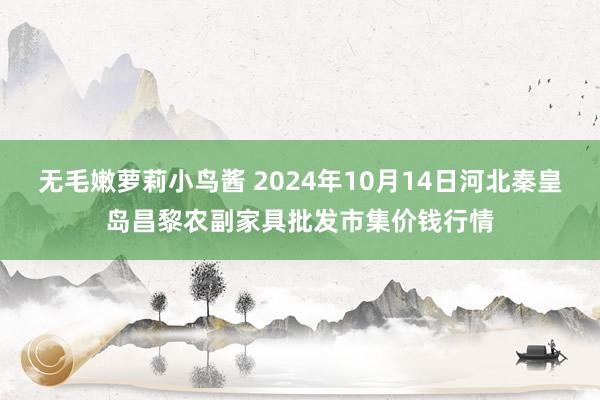 无毛嫩萝莉小鸟酱 2024年10月14日河北秦皇岛昌黎农副家具批发市集价钱行情