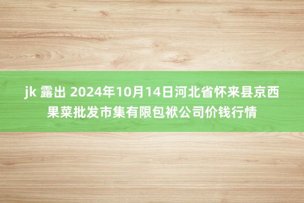 jk 露出 2024年10月14日河北省怀来县京西果菜批发市集有限包袱公司价钱行情