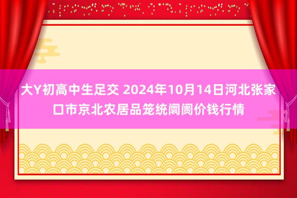 大Y初高中生足交 2024年10月14日河北张家口市京北农居品笼统阛阓价钱行情