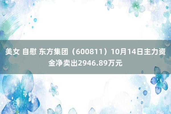 美女 自慰 东方集团（600811）10月14日主力资金净卖出2946.89万元