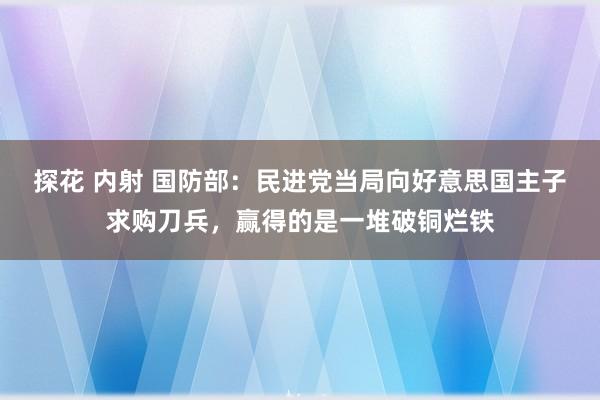 探花 内射 国防部：民进党当局向好意思国主子求购刀兵，赢得的是一堆破铜烂铁