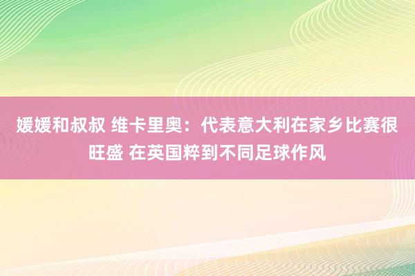 媛媛和叔叔 维卡里奥：代表意大利在家乡比赛很旺盛 在英国粹到不同足球作风