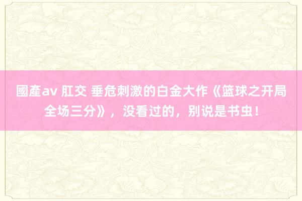 國產av 肛交 垂危刺激的白金大作《篮球之开局全场三分》，没看过的，别说是书虫！