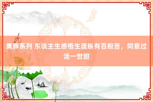 黄胖系列 东谈主生感悟生涯纵有百般苦，同意过活一世甜