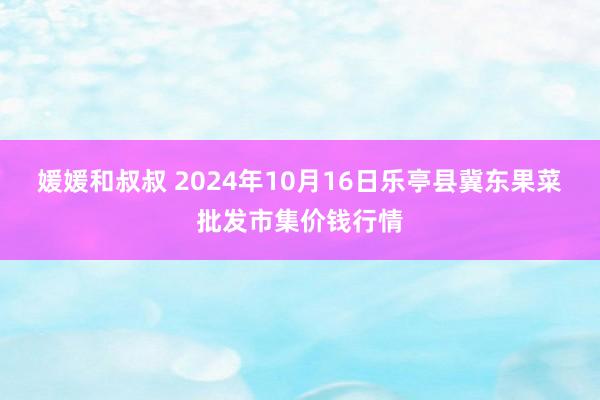 媛媛和叔叔 2024年10月16日乐亭县冀东果菜批发市集价钱行情