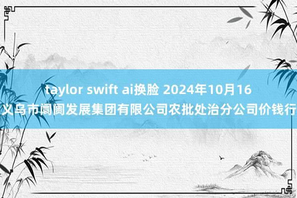 taylor swift ai换脸 2024年10月16日义乌市阛阓发展集团有限公司农批处治分公司价钱行情