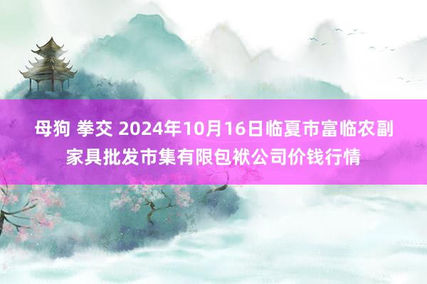 母狗 拳交 2024年10月16日临夏市富临农副家具批发市集有限包袱公司价钱行情