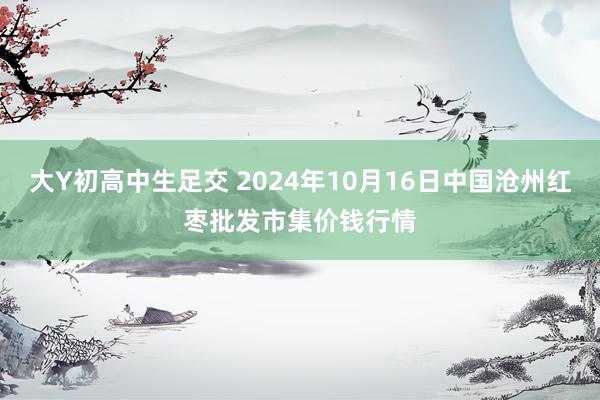 大Y初高中生足交 2024年10月16日中国沧州红枣批发市集价钱行情