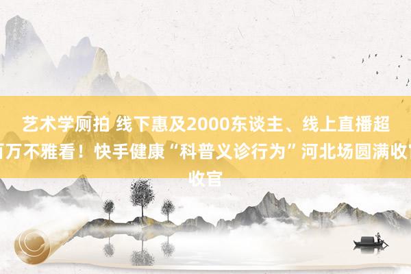 艺术学厕拍 线下惠及2000东谈主、线上直播超百万不雅看！快手健康“科普义诊行为”河北场圆满收官