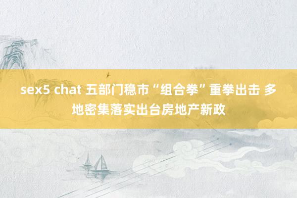 sex5 chat 五部门稳市“组合拳”重拳出击 多地密集落实出台房地产新政