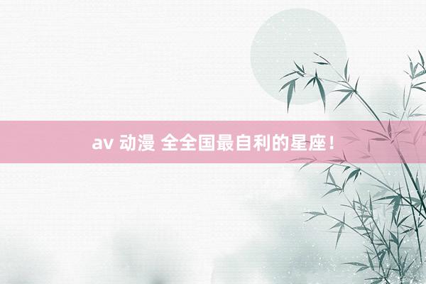 av 动漫 全全国最自利的星座！