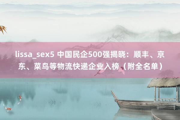 lissa_sex5 中国民企500强揭晓：顺丰、京东、菜鸟等物流快递企业入榜（附全名单）