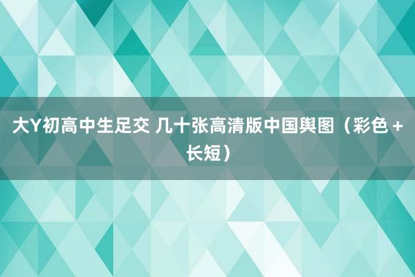 大Y初高中生足交 几十张高清版中国舆图（彩色＋长短）