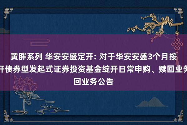 黄胖系列 华安安盛定开: 对于华安安盛3个月按时绽开债券型发起式证券投资基金绽开日常申购、赎回业务公告