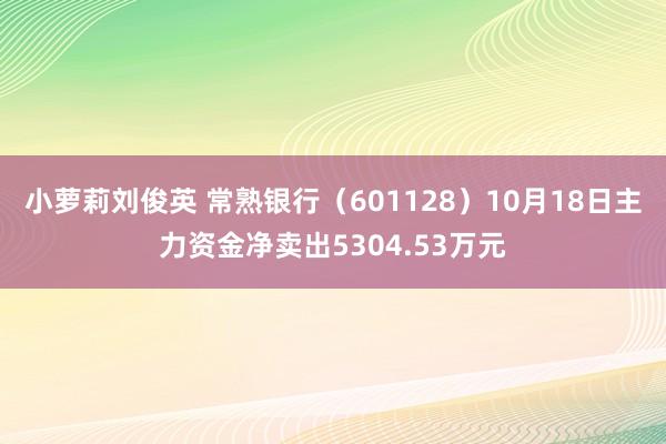 小萝莉刘俊英 常熟银行（601128）10月18日主力资金净卖出5304.53万元