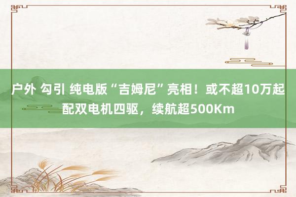 户外 勾引 纯电版“吉姆尼”亮相！或不超10万起配双电机四驱，续航超500Km