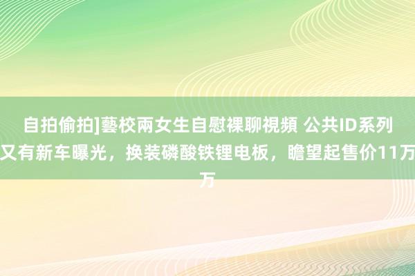 自拍偷拍]藝校兩女生自慰裸聊視頻 公共ID系列又有新车曝光，换装磷酸铁锂电板，瞻望起售价11万